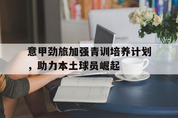 Kering-意甲劲旅加强青训培养计划，助力本土球员崛起的简单介绍